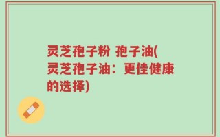 灵芝孢子粉 孢子油(灵芝孢子油：更佳健康的选择)