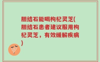 胆结石能喝枸杞灵芝(胆结石患者建议服用枸杞灵芝，有效缓解疾病)