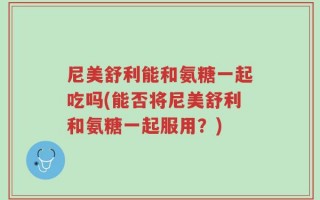尼美舒利能和氨糖一起吃吗(能否将尼美舒利和氨糖一起服用？)
