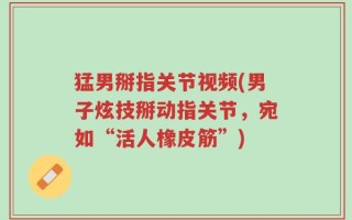 猛男掰指关节视频(男子炫技掰动指关节，宛如“活人橡皮筋”)