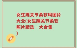 女生踝关节柔软吗图片大全(女生踝关节柔软照片精选 - 大合集)