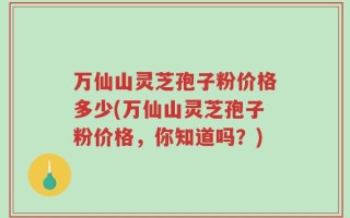 万仙山灵芝孢子粉价格多少(万仙山灵芝孢子粉价格，你知道吗？)