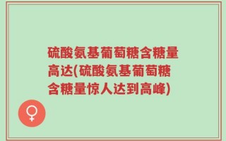 硫酸氨基葡萄糖含糖量高达(硫酸氨基葡萄糖含糖量惊人达到高峰)
