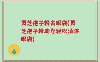 灵芝孢子粉去眼袋(灵芝孢子粉助您轻松消除眼袋)