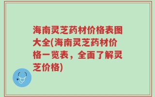 海南灵芝药材价格表图大全(海南灵芝药材价格一览表，全面了解灵芝价格)