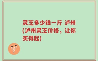 灵芝多少钱一斤 泸州(泸州灵芝价格，让你买得起)