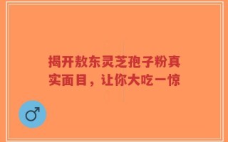 揭开敖东灵芝孢子粉真实面目，让你大吃一惊