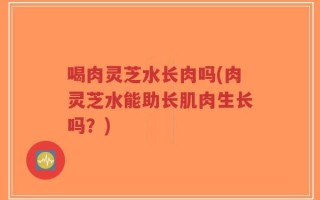 喝肉灵芝水长肉吗(肉灵芝水能助长肌肉生长吗？)