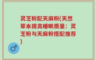 灵芝粉配天麻粉(天然草本提高睡眠质量：灵芝粉与天麻粉搭配推荐)