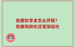氨糖软骨素怎么开瓶？氨糖饭前吃还是饭后吃