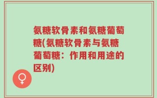 氨糖软骨素和氨糖葡萄糖(氨糖软骨素与氨糖葡萄糖：作用和用途的区别)