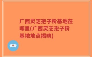 广西灵芝孢子粉基地在哪里(广西灵芝孢子粉基地地点揭晓)