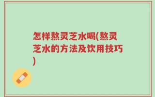 怎样熬灵芝水喝(熬灵芝水的方法及饮用技巧)