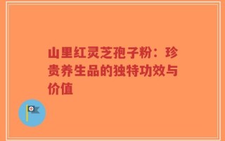 山里红灵芝孢子粉：珍贵养生品的独特功效与价值