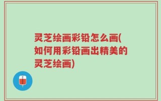 灵芝绘画彩铅怎么画(如何用彩铅画出精美的灵芝绘画)