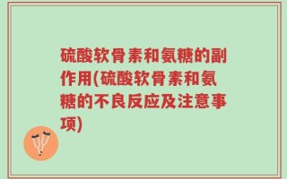 硫酸软骨素和氨糖的副作用(硫酸软骨素和氨糖的不良反应及注意事项)