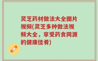 灵芝药材做法大全图片视频(灵芝多种做法视频大全，享受药食同源的健康佳肴)