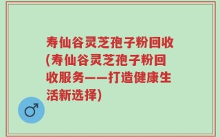 寿仙谷灵芝孢子粉回收(寿仙谷灵芝孢子粉回收服务——打造健康生活新选择)