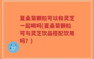 夏桑菊颗粒可以和灵芝一起喝吗(夏桑菊颗粒可与灵芝饮品搭配饮用吗？)