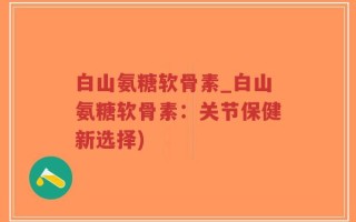 白山氨糖软骨素_白山氨糖软骨素：关节保健新选择)