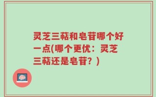 灵芝三萜和皂苷哪个好一点(哪个更优：灵芝三萜还是皂苷？)