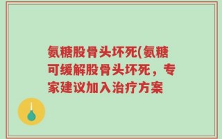氨糖股骨头坏死(氨糖可缓解股骨头坏死，专家建议加入治疗方案