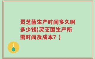 灵芝菌生产时间多久啊多少钱(灵芝菌生产所需时间及成本？)