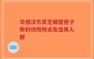 华恒汉方灵芝破壁孢子粉的功效特点及适用人群