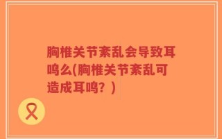 胸椎关节紊乱会导致耳鸣么(胸椎关节紊乱可造成耳鸣？)