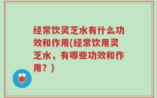 经常饮灵芝水有什么功效和作用(经常饮用灵芝水，有哪些功效和作用？)