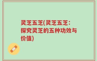 灵芝五芝(灵芝五芝：探究灵芝的五种功效与价值)