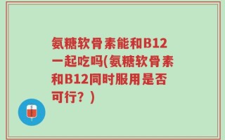 氨糖软骨素能和B12一起吃吗(氨糖软骨素和B12同时服用是否可行？)
