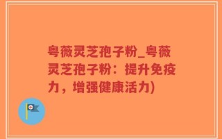 粤薇灵芝孢子粉_粤薇灵芝孢子粉：提升免疫力，增强健康活力)