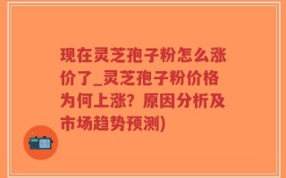 现在灵芝孢子粉怎么涨价了_灵芝孢子粉价格为何上涨？原因分析及市场趋势预测)