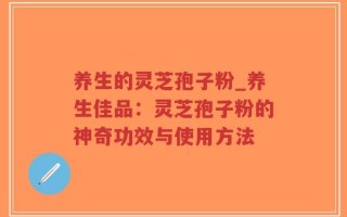 养生的灵芝孢子粉_养生佳品：灵芝孢子粉的神奇功效与使用方法