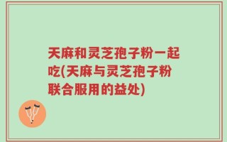 天麻和灵芝孢子粉一起吃(天麻与灵芝孢子粉联合服用的益处)