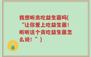 我想听贪吃益生菌吗(“让你爱上吃益生菌！听听这个贪吃益生菌怎么说！”)