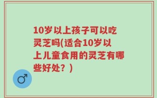 10岁以上孩子可以吃灵芝吗(适合10岁以上儿童食用的灵芝有哪些好处？)