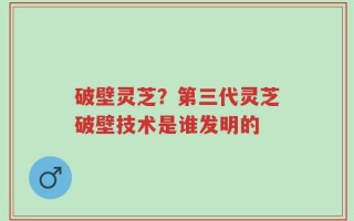 破壁灵芝？第三代灵芝破壁技术是谁发明的