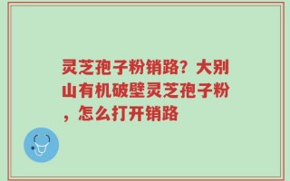 灵芝孢子粉销路？大别山有机破壁灵芝孢子粉，怎么打开销路