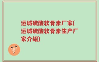 运城硫酸软骨素厂家(运城硫酸软骨素生产厂家介绍)