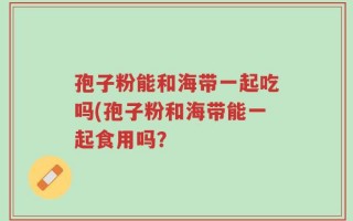 孢子粉能和海带一起吃吗(孢子粉和海带能一起食用吗？