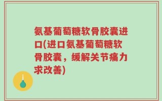 氨基葡萄糖软骨胶囊进口(进口氨基葡萄糖软骨胶囊，缓解关节痛力求改善)