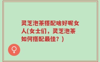 灵芝泡茶搭配啥好呢女人(女士们，灵芝泡茶如何搭配最佳？)