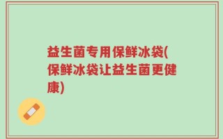 益生菌专用保鲜冰袋(保鲜冰袋让益生菌更健康)