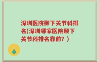 深圳医院颞下关节科排名(深圳哪家医院颞下关节科排名靠前？)