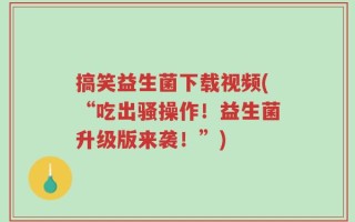 搞笑益生菌下载视频(“吃出骚操作！益生菌升级版来袭！”)