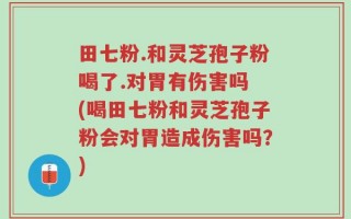 田七粉.和灵芝孢子粉喝了.对胃有伤害吗 (喝田七粉和灵芝孢子粉会对胃造成伤害吗？)