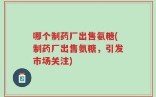 哪个制药厂出售氨糖(制药厂出售氨糖，引发市场关注)