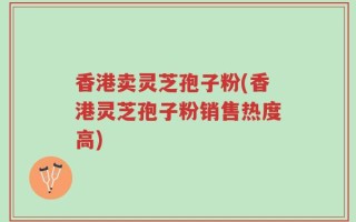 香港卖灵芝孢子粉(香港灵芝孢子粉销售热度高)